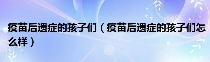 疫苗后遗症的孩子们（疫苗后遗症的孩子们怎么样）