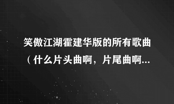 笑傲江湖霍建华版的所有歌曲（什么片头曲啊，片尾曲啊，插曲什么的）？