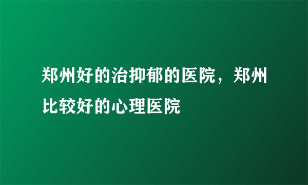 郑州好的治抑郁的医院，郑州比较好的心理医院