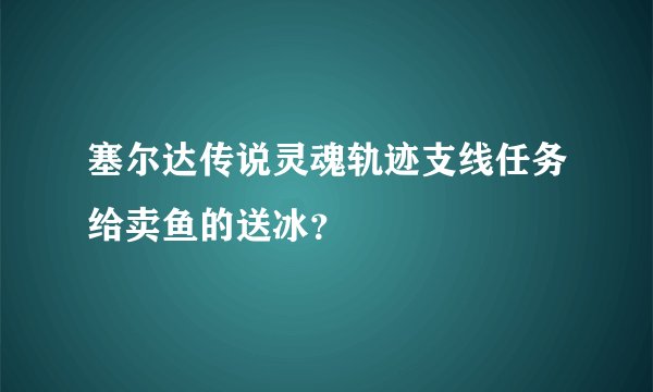 塞尔达传说灵魂轨迹支线任务给卖鱼的送冰？