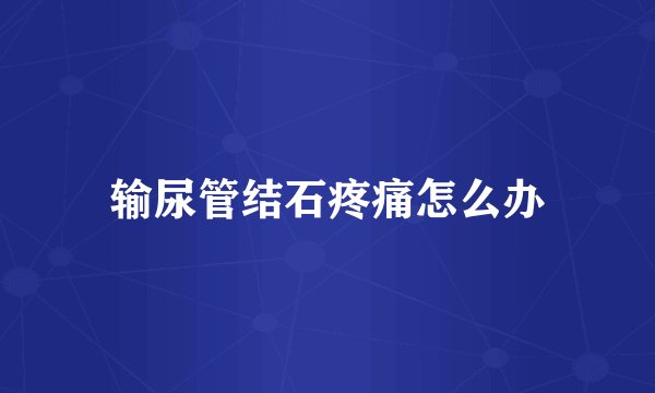 输尿管结石疼痛怎么办