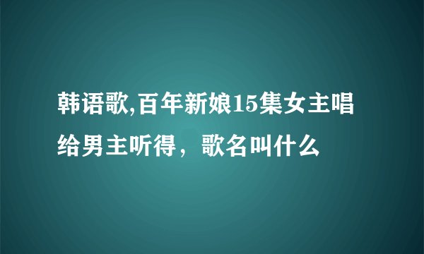 韩语歌,百年新娘15集女主唱给男主听得,歌名叫什么
