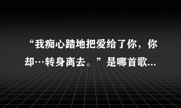 “我痴心踏地把爱给了你,你却…转身离去。”是哪首歌里的歌词。