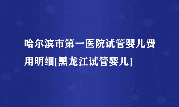 哈尔滨市第一医院试管婴儿费用明细[黑龙江试管婴儿]