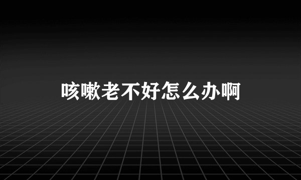 咳嗽老不好怎么办啊