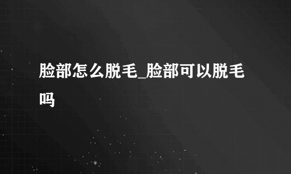 脸部怎么脱毛_脸部可以脱毛吗