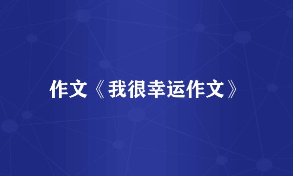 作文《我很幸运作文》