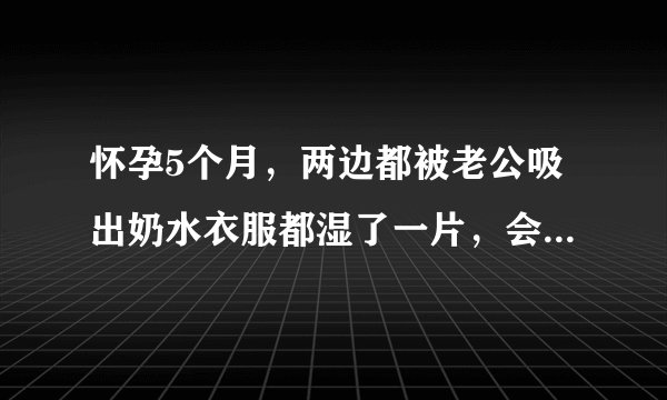 怀孕5个月，两边都被老公吸出奶水衣服都湿了一片，会不...