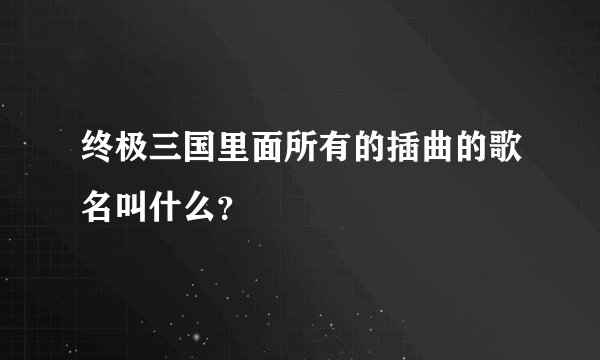 终极三国里面所有的插曲的歌名叫什么？