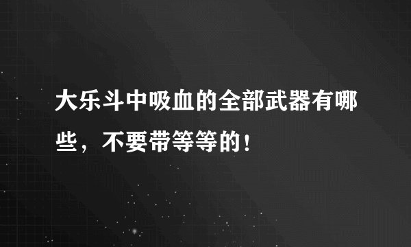 大乐斗中吸血的全部武器有哪些，不要带等等的！