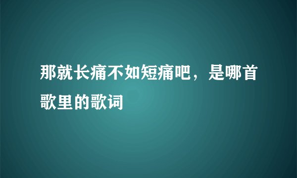 那就长痛不如短痛吧，是哪首歌里的歌词