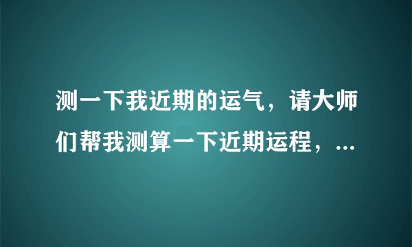 测一下我近期的运气，请大师们帮我测算一下近期运程，谢谢！！