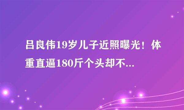 吕良伟19岁儿子近照曝光！体重直逼180斤个头却不高，五官很像爸