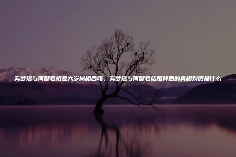 奚梦瑶与何猷君相差六岁属相合吗，奚梦瑶与何猷君结婚背后的真相到底是什么