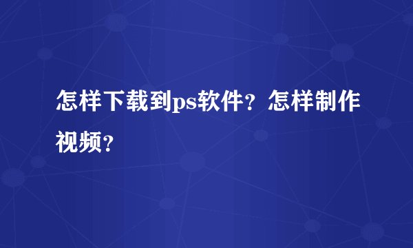 怎样下载到ps软件？怎样制作视频？