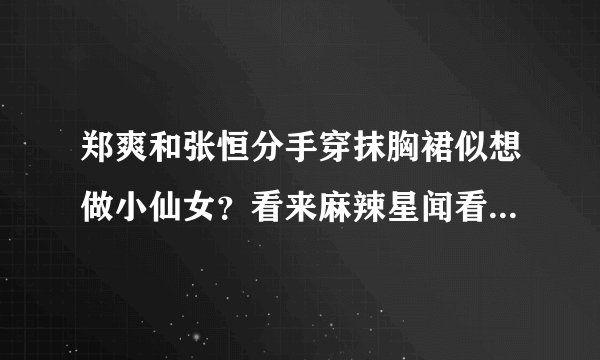 郑爽和张恒分手穿抹胸裙似想做小仙女？看来麻辣星闻看到是真的