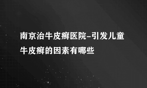 南京治牛皮癣医院-引发儿童牛皮癣的因素有哪些