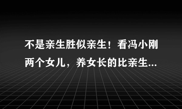 不是亲生胜似亲生！看冯小刚两个女儿，养女长的比亲生女儿还像他