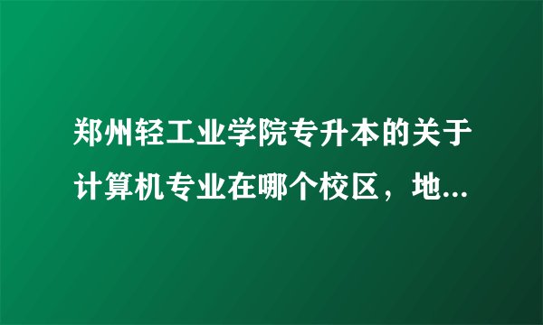 郑州轻工业学院专升本的关于计算机专业在哪个校区，地址是啥？