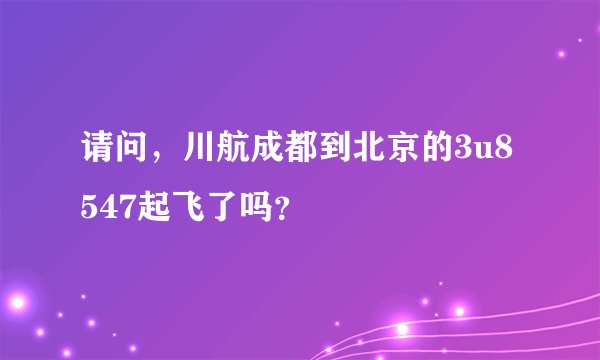 请问，川航成都到北京的3u8547起飞了吗？