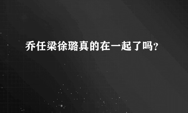 乔任梁徐璐真的在一起了吗？