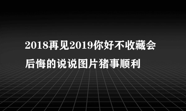 2018再见2019你好不收藏会后悔的说说图片猪事顺利