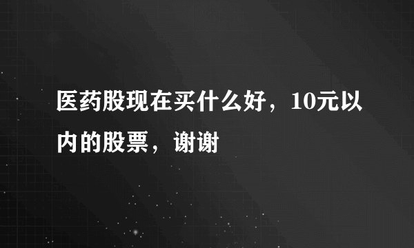 医药股现在买什么好，10元以内的股票，谢谢