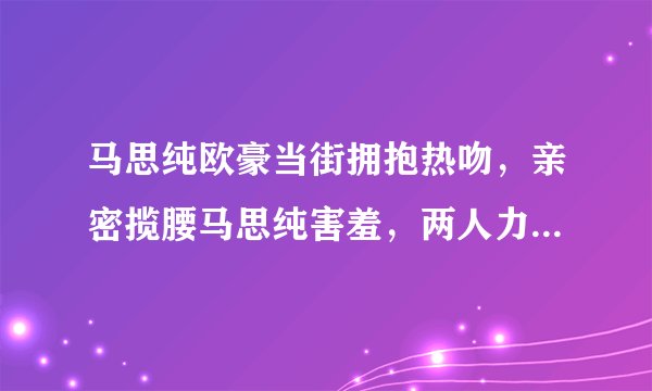 马思纯欧豪当街拥抱热吻,亲密揽腰马思纯害羞,两人力破分手传闻