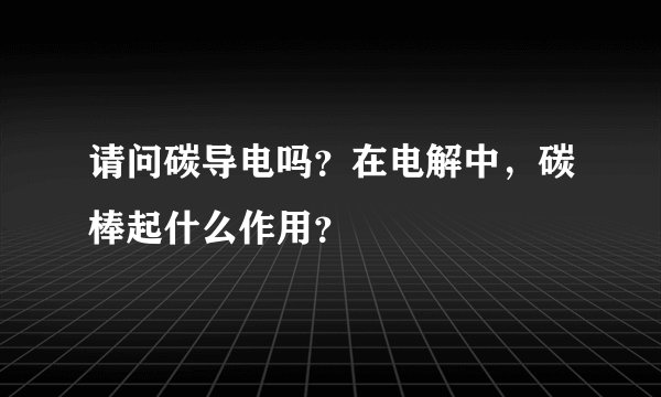 请问碳导电吗？在电解中，碳棒起什么作用？