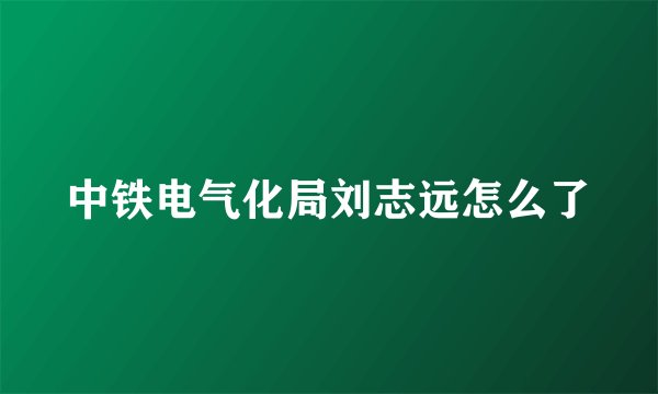 中铁电气化局刘志远怎么了