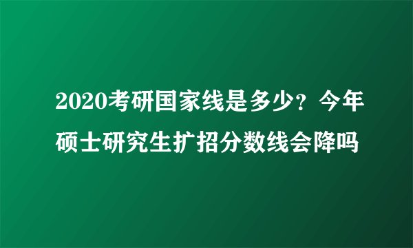 2020考研国家线是多少？今年硕士研究生扩招分数线会降吗