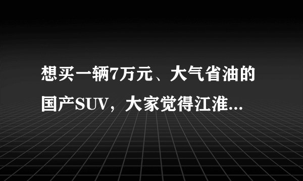 想买一辆7万元、大气省油的国产SUV，大家觉得江淮瑞鹰怎么样，看了很久了，想下手，买过的说下感受？