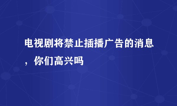 电视剧将禁止插播广告的消息，你们高兴吗