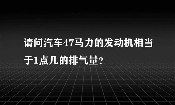 请问汽车47马力的发动机相当于1点几的排气量?