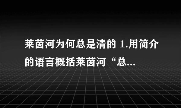 莱茵河为何总是清的 1.用简介的语言概括莱茵河“总是清”的原因.2.本文主要运用了__的说明方法,具体的说明了德国杜伊斯堡市___、___两种污水处理情况.3.“同一件事,在不同的处理方式下,结果也变得迥异.”其中“同一件事”指的是什么事?“不同的处理方式”值得是哪些处理方式?4.第⑨段结尾写道：“长江、黄河为什么总是那么‘污不忍睹’!”根据你的只是积累,你能说收导致长江、黄河“污不忍睹”的原因吗?请说出两点.