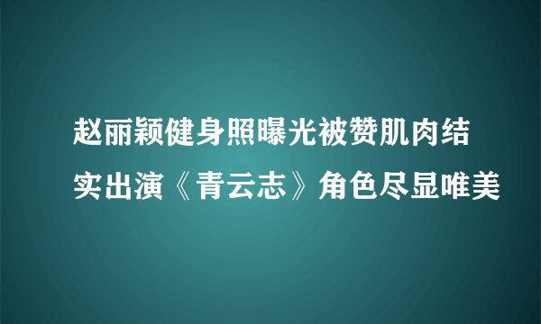 赵丽颖健身照曝光被赞肌肉结实出演《青云志》角色尽显唯美