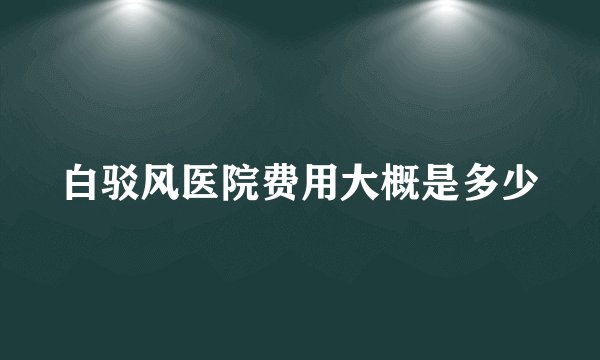 白驳风医院费用大概是多少