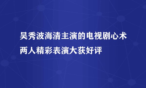 吴秀波海清主演的电视剧心术两人精彩表演大获好评