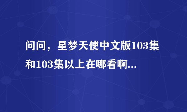 问问，星梦天使中文版103集和103集以上在哪看啊~！不要让我失望啊~！要免费在线看的