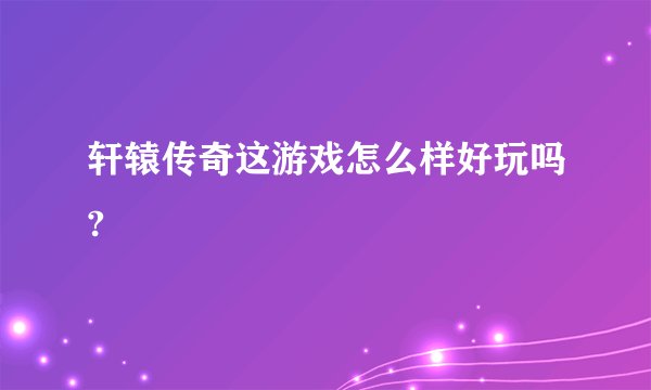 轩辕传奇这游戏怎么样好玩吗?