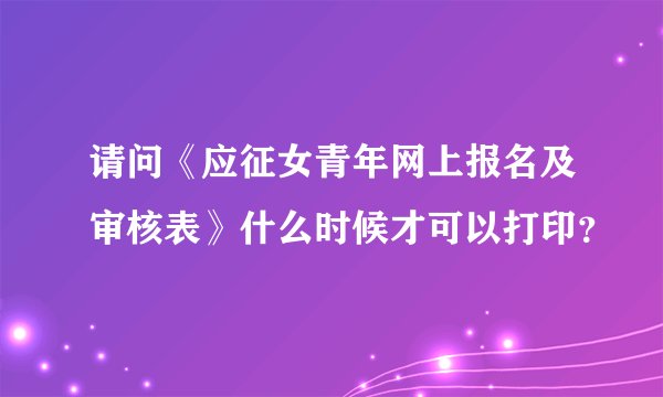 请问《应征女青年网上报名及审核表》什么时候才可以打印？