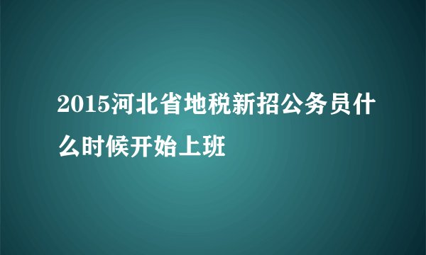 2015河北省地税新招公务员什么时候开始上班