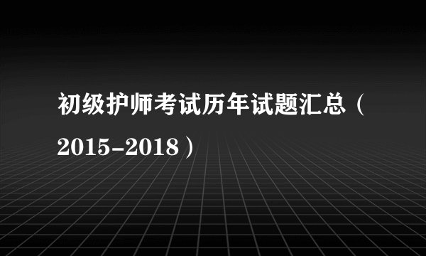 初级护师考试历年试题汇总（2015-2018）