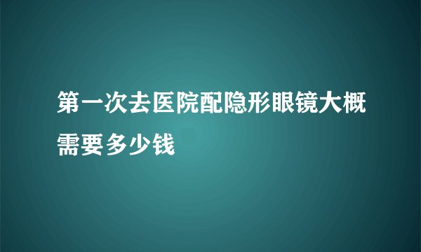第一次去医院配隐形眼镜大概需要多少钱