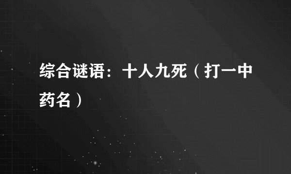 综合谜语：十人九死（打一中药名）