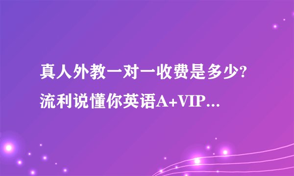 真人外教一对一收费是多少?流利说懂你英语A+VIP私教课怎么样?