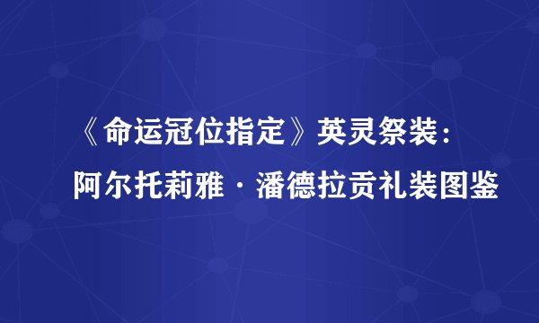 《命运冠位指定》英灵祭装：阿尔托莉雅·潘德拉贡礼装图鉴
