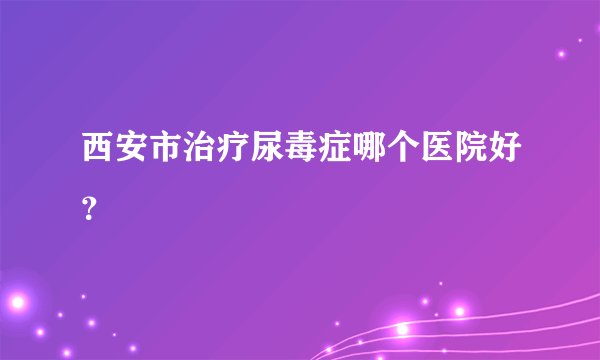 西安市治疗尿毒症哪个医院好？