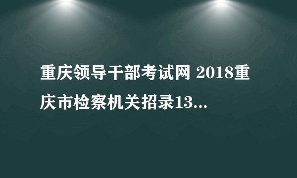 重庆领导干部考试网 2018重庆市检察机关招录135人公告