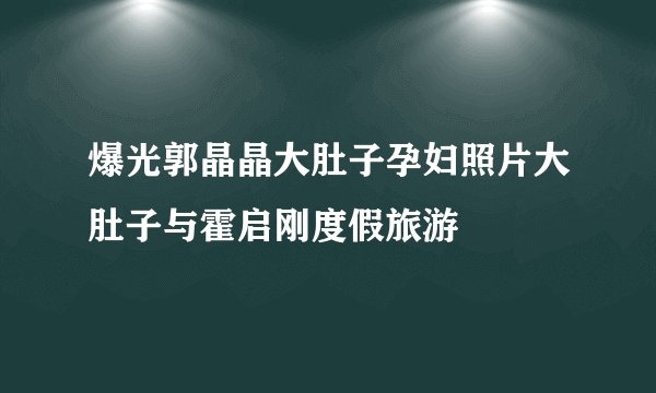 爆光郭晶晶大肚子孕妇照片大肚子与霍启刚度假旅游